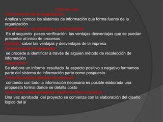 Ciclo de vida 
Conocimiento de la organización 
Analiza y conoce los sistemas de información que forma fuente de la 
organización 
Identificación de problema y oportunidades 
Es el segundo paseo verificación las ventajas desventajas que se puedan 
presentar al inicio de procesos 
Ejemplo: saber las ventajas y desventajas de la impresa 
Determinación la necesidad 
se procede a identificar a través de alguien método de recolección de 
información 
Diagnostico 
Se elabora un informe resultado la aspecto positivo o negativo formamos 
parte del sistema de información parte como pospuesto 
Propuesto/costo/cantidad de personal 
contando con todo la información necesaria es posible elaborada una 
propuesta formal donde se detalla costo 
Diseño del sistema/sistema/ diseñó de flujo/ procesos 
Una vez aprobada del proyecto se comienza con la elaboración del diseño 
lógico del si 
 