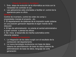 Etapas de control o fonológico 
1. Esta etapa de evolución de la informática se inicia con la 
necesidad de controlar el uso 
2. Las aplicaciones esta orientadas a facilitar el control de la 
apariencia para no oficio 
Ejemplo 
Control de inventario, control de orden de compi o 
propiedades maneja el proyecto , etc. 
3. El departamento de sistemas de la impresión suele ulularse 
en una posición gemación depende el argón mando de la 
dirección 
4. El tipo de administración no oriente al central administrativo 
a quien conoce o piensa los oficios 
5. Se inicia el desarrolla de interfaz automática entre 
diferente sistema 
Etapas de integración 
1. La integración de los datos surgió con el resultado de la 
contracción del departamento 
2. La nueva tecnología revoluciona con base de datos 
sistema de administración de base de datos sistema de 
administración de base de datos, lenguaje de corta 
generación 
 