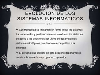 EVOLUCION DE LOS 
SISTEMAS INFORMATICOS 
 Con frecuencia se implantan en forma inicial los sistemas 
transaccionales y posteriormente se introducen los sistemas 
de apoyo a las decisiones por ultimo se desarrollan los 
sistemas estratégicos que dan forma competitiva a la 
empresa. 
 El personal que elabora en este pequeño departamento 
consta a la suma de un programa o operador. 
 