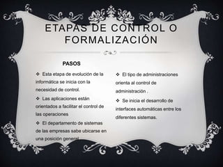 ETAPAS DE CONTROL O 
FORMALIZACIÓN 
 Esta etapa de evolución de la 
informática se inicia con la 
necesidad de control. 
 Las aplicaciones están 
orientados a facilitar el control de 
las operaciones 
 El departamento de sistemas 
de las empresas sabe ubicarse en 
una posición general 
 El tipo de administraciones 
orienta al control de 
administración . 
 Se inicia el desarrollo de 
interfaces automáticas entre los 
diferentes sistemas. 
PASOS 
 