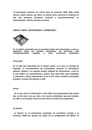 El computador funciona con varios tipos de memoria: ROM, RAM, caché 
interna, caché externa, de video…se conoce como memoria el conjunto de 
bits que almacena caracteres temporal y permanentemente. La 
representación mínima de éste es el byte. 
TARJETA MADRE (MOTHERBOARD O MAINBOARD) 
Es la tarjeta primordial que se encuentra dentro del computador, a esta se 
adquieren todos los circuitos electrónicos, las memorias, CPU 
(microprocesador), tarjetas, y otras conexiones principales. 
Procesador 
Es el chip más importante de la tarjeta madre, es el que se encarga de 
organizar el funcionamiento del computador, procesar la información, 
ejecutar cálculos y en general realizar millones de instrucciones y esto es 
lo que define sus características y precio. Este chip actúa como calculador 
y ordenador a otros componentes. Al se le dan varios nombres: procesador 
principal, corazón del sistema, y CPU. 
El bus: 
Es el que envía la información a casi todos los computadores que vienen 
hoy en día como son: pci, eisa y los nuevos estándares: agp para tarjetas 
de vídeo y el universal serial bus usb entre las partes del computador. 
La batería: 
La batería es el componente encargado de suministrar energía a la 
memoria CMOS que guarda los datos de la configuración del SETUP. La 
 