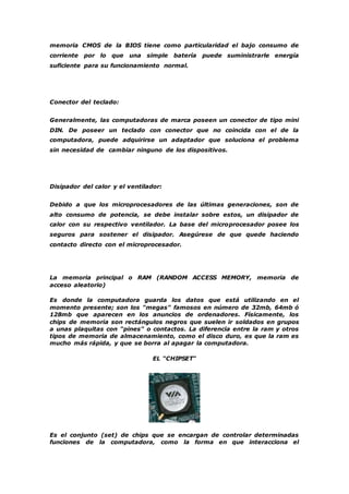 memoria CMOS de la BIOS tiene como particularidad el bajo consumo de 
corriente por lo que una simple batería puede suministrarle energía 
suficiente para su funcionamiento normal. 
Conector del teclado: 
Generalmente, las computadoras de marca poseen un conector de tipo mini 
DIN. De poseer un teclado con conector que no coincida con el de la 
computadora, puede adquirirse un adaptador que soluciona el problema 
sin necesidad de cambiar ninguno de los dispositivos. 
Disipador del calor y el ventilador: 
Debido a que los microprocesadores de las últimas generaciones, son de 
alto consumo de potencia, se debe instalar sobre estos, un disipador de 
calor con su respectivo ventilador. La base del microprocesador posee los 
seguros para sostener el disipador. Asegúrese de que quede haciendo 
contacto directo con el microprocesador. 
La memoria principal o RAM (RANDOM ACCESS MEMORY, memoria de 
acceso aleatorio) 
Es donde la computadora guarda los datos que está utilizando en el 
momento presente; son los "megas" famosos en número de 32mb, 64mb ó 
128mb que aparecen en los anuncios de ordenadores. Físicamente, los 
chips de memoria son rectángulos negros que suelen ir soldados en grupos 
a unas plaquitas con "pines" o contactos. La diferencia entre la ram y otros 
tipos de memoria de almacenamiento, como el disco duro, es que la ram es 
mucho más rápida, y que se borra al apagar la computadora. 
EL "CHIPSET" 
Es el conjunto (set) de chips que se encargan de controlar determinadas 
funciones de la computadora, como la forma en que interacciona el 
 