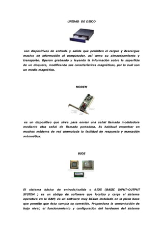 UNIDAD DE DISCO 
son dispositivos de entrada y salida que permiten el cargue y descargue 
masivo de información al computador, así como su almacenamiento y 
transporte. Operan grabando y leyendo la información sobre la superficie 
de un disquete, modificando sus características magnéticas, por lo cual son 
un medio magnético. 
MODEM 
es un dispositivo que sirve para enviar una señal llamada moduladora 
mediante otra señal de llamada portadora. Es habitual encontrar en 
muchos módems de red conmutada la facilidad de respuesta y marcación 
automática. 
BIOS 
El sistema básico de entrada/salida o BIOS (BASIC INPUT-OUTPUT 
SYSTEM ) es un código de software que localiza y carga el sistema 
operativo en la RAM; es un software muy básico instalado en la placa base 
que permite que ésta cumpla su cometido. Proporciona la comunicación de 
bajo nivel, el funcionamiento y configuración del hardware del sistema 
 