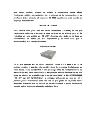que, como mínimo, maneja el teclado y proporciona salida básica 
(emitiendo pitidos normalizados por el altavoz de la computadora si se 
producen fallos) durante el arranque. El BIOS usualmente está escrito en 
lenguaje ensamblador. 
UNIDAD DE CD-ROM 
Esta unidad sirve para leer los discos compactos (CD-ROM) en los que 
vienen casi todos los programas y para escuchar cd de música en el pc. La 
velocidad de una unidad de CD ROM depende dos factores: la tasa de 
transferencia de datos (lo más importante y el único dato que le 
mencionarán) y el tiempo de acceso. 
UNIDAD DE CD RW 
Es la que permite en un disco compacto, como el CD ROM o el cd de 
música, escribir y guardar información; tiene las ventajas tradicionales de 
esos discos, como durabilidad y una gran capacidad de almacenamiento de 
datos (650 MB). Una unidad de CD RW permite escribir información en dos 
tipos de discos: cd grabables (cd r por cd recordable) y CD REESCRIBIBLE 
(CD RW por CD REWRITABLE) la principal diferencia es que un cd r, 
permite grabar información sólo una vez (lo que graba no se puede borrar 
después) mientras que un CD RW le permite escribir y borrar información 
cuando quiera (como un disquete o el disco duro. 
 