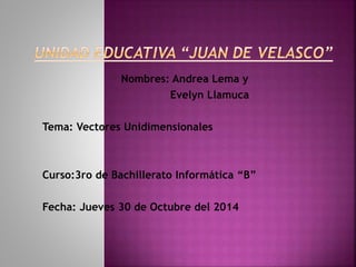 Nombres: Andrea Lema y 
Evelyn Llamuca 
Tema: Vectores Unidimensionales 
Curso:3ro de Bachillerato Informática “B” 
Fecha: Jueves 30 de Octubre del 2014 
 