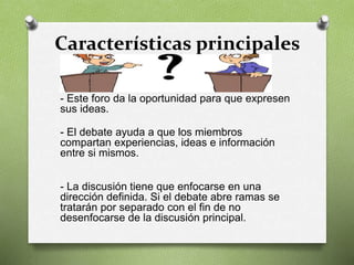Características principales
- Este foro da la oportunidad para que expresen
sus ideas.
- El debate ayuda a que los miembros
compartan experiencias, ideas e información
entre si mismos.
- La discusión tiene que enfocarse en una
dirección definida. Si el debate abre ramas se
tratarán por separado con el fin de no
desenfocarse de la discusión principal.
 