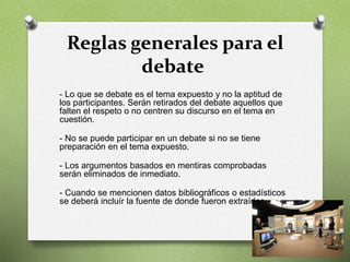 Reglas generales para el
debate
- Lo que se debate es el tema expuesto y no la aptitud de
los participantes. Serán retirados del debate aquellos que
falten el respeto o no centren su discurso en el tema en
cuestión.
- No se puede participar en un debate si no se tiene
preparación en el tema expuesto.
- Los argumentos basados en mentiras comprobadas
serán eliminados de inmediato.
- Cuando se mencionen datos bibliográficos o estadísticos
se deberá incluír la fuente de donde fueron extraídos.
 