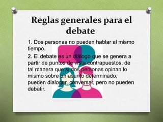 Reglas generales para el
debate
1. Dos personas no pueden hablar al mismo
tiempo.
2. El debate es un diálogo que se genera a
partir de puntos de vista contrapuestos, de
tal manera que si dos personas opinan lo
mismo sobre un asunto determinado,
pueden dialogar, conversar, pero no pueden
debatir.
 