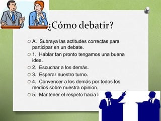 ¿Cómo debatir?
O A. Subraya las actitudes correctas para
participar en un debate.
O 1. Hablar tan pronto tengamos una buena
idea.
O 2. Escuchar a los demás.
O 3. Esperar nuestro turno.
O 4. Convencer a los demás por todos los
medios sobre nuestra opinion.
O 5. Mantener el respeto hacia los demás.
 