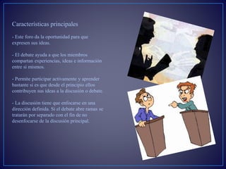 Características principales
- Este foro da la oportunidad para que
expresen sus ideas.
- El debate ayuda a que los miembros
compartan experiencias, ideas e información
entre si mismos.
- Permite participar activamente y aprender
bastante si es que desde el principio ellos
contribuyen sus ideas a la discusión o debate.
- La discusión tiene que enfocarse en una
dirección definida. Si el debate abre ramas se
tratarán por separado con el fin de no
desenfocarse de la discusión principal.
 