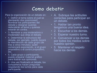 Para la organización de un debate en:
• 1. Definir el tema sobre el cual se
plantearán dos posiciones2.
Nombrar los participantes del
debate y designar quienes
defenderán el tema y quienes
estarán en contra.
• 3. Nombrar a una moderadora o
moderador que dirija el debate.
• 4. Determinar la estructura del
debate, por ejemplo, cuánto durará
la intervención de cada grupo (de
tres a cinco minutos); quién
comenzará exponiendo, si el grupo
propositivo o el contra propositivo,
etc.
• 5. Cada grupo o participante,
puede preparar material gráfico
para ilustrar sus opiniones.
• 6. Una vez finalizado el debate, los
compañeros hacen preguntas
respetando los turnos para cada
participante.
• A. Subraya las actitudes
correctas para participar en
un debate.
• 1. Hablar tan pronto
tengamos una buena idea.
• 2. Escuchar a los demás.
• 3. Esperar nuestro turno.
• 4. Convencer a los demás
por todos los medios sobre
nuestra opinión.
• 5. Mantener el respeto
hacia los demás
 