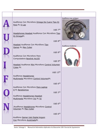 Autor: Solange S. Manual de Informática Aplicada a la Educación 1ER Parcial de 2quimestre
1.
2. Audifonos Con Microfono Omega De Cuero Tipo Dj
Para Pc O Lap
U$S 799
3. Headphones Headset Audifonos Con Microfono Tipo
Dj OmegaPc
U$S 899
4. Headset Audífonos Con Micrófono Tipo
Gamer Pc Mac Cyber
U$S 850
5. Audifonos Con Microfono Para
Computadora Newlink Hs105
U$S 900
6. Headset Audifonos Mini Microfono Control Volumen
Cyber Pc
U$S 1399
7. Audífonos Headphones
Multimedia Microfono Control VolumenPc
U$S 699
8. Audifonos Con Microfono Para Laptop
O Pc Baratisimos
U$S 350
9. Audífonos Headphones Headset
Multimedia Microfono Ins Pc Dj
U$S 699
o )Audífonos Headphones Microfono Control
Volumen Pc Mac Cyber
U$S 699
10.Audifono Gamer Usb Digital Argom
Con Microfono AcolchadoPc
Audífono mas antiguo
Audífono moderno
 