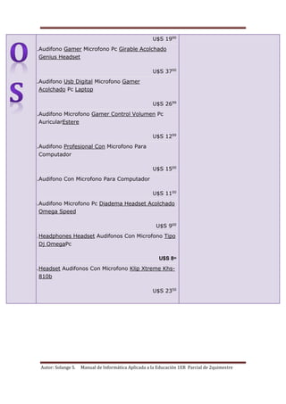 Autor: Solange S. Manual de Informática Aplicada a la Educación 1ER Parcial de 2quimestre
U$S 1990
11.Audifono Gamer Microfono Pc Girable Acolchado
Genius Headset
U$S 3700
12.Audifono Usb Digital Microfono Gamer
Acolchado Pc Laptop
U$S 2699
13.Audifono Microfono Gamer Control Volumen Pc
AuricularEstere
U$S 1299
14.Audifono Profesional Con Microfono Para
Computador
U$S 1500
15.Audifono Con Microfono Para Computador
U$S 1100
16.Audifono Microfono Pc Diadema Headset Acolchado
Omega Speed
U$S 900
17.Headphones Headset Audifonos Con Microfono Tipo
Dj OmegaPc
U$S 899
18.Headset Audifonos Con Microfono Klip Xtreme Khs-
810b
U$S 2350
 
