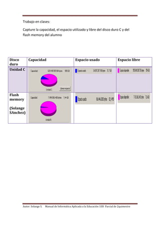 Autor: Solange S. Manual de Informática Aplicada a la Educación 1ER Parcial de 2quimestre
Trabajo en clases:
Capture la capacidad, el espacio utilizado y libre del disco duro C y del
flash memory del alumno
Disco
duro
Capacidad Espacio usado Espacio libre
Unidad C
Flash
memory
(Solange
SAnchez)
 