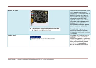 Autor: Solange S. Manual de Informática Aplicada a la Educación 1ER Parcial de 2quimestre
Tarjeta de audio una tarjeta de sonido o placa de sonido
es una tarjeta de expansión para
computadoras que permite la salida de
audio controlada por un programa
informático llamado controlador (en
inglés driver). El uso típico de las
tarjetas de sonido consiste en hacer,
mediante un programa que actúa de
mezclador, que las aplicaciones
multimedia del componente de audio
suenen y puedan ser gestionadas.
Permite la salida e ingreso de
información de formato de sonido.
Verde para parlantes rosado micrófono
y azul ingreso.
Tarjeta de red La tarjeta de red, o placa de red es el
periférico que actúa de interfaz de
conexión entre aparatos o dispositivos,
y también posibilita compartir recursos
(discos duros, impresoras, etcétera)
entre dos o más computadoras, es
decir, en una red de computadoras.
 