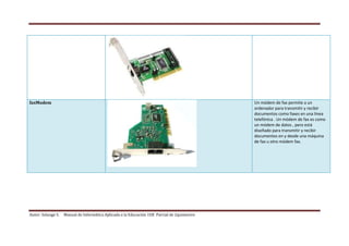 Autor: Solange S. Manual de Informática Aplicada a la Educación 1ER Parcial de 2quimestre
faxModem Un módem de fax permite a un
ordenador para transmitir y recibir
documentos como faxes en una línea
telefónica . Un módem de fax es como
un módem de datos , pero está
diseñado para transmitir y recibir
documentos en y desde una máquina
de fax u otro módem fax.
 