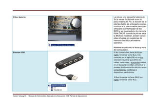 Autor: Solange S. Manual de Informática Aplicada a la Educación 1ER Parcial de 2quimestre
Pila o batería La pila es una pequeña batería de
3v (a veces 5v) la cual va en la
placa madre del PC, la función de la
pila tipo botón es entregarle energía
continua a la placa madre para que
almacene la información de los
BIOS y ser guardada en la memoria
RAM CMOS, cuando la pila se saca
la BIOS se resetean, existen varias
pilas virtuales en cuestiones de
memoria las utiliza el sistema
operativo.
Matiene actualizado la fecha y hora
del computador.
Puertos USB El Bus Universal en Serie (BUS) (en
inglés: Universal Serial Bus), más
conocido por la sigla USB, es un bus
estándar industrial que define los
cables, conectores y protocolos usados
en un bus para conectar, comunicar y
proveer de alimentación eléctrica entre
computadoras, periféricos y
dispositivos electrónicos.
El Bus Universal en Serie (BUS) (en
inglés: Universal Serial Bus)
 