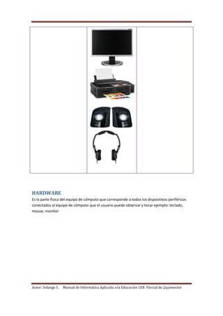 Autor: Solange S. Manual de Informática Aplicada a la Educación 1ER Parcial de 2quimestre
HARDWARE
Es la parte física del equipo de cómputo que corresponde a todos los dispositivos periféricos
conectados al equipo de cómputo que el usuario puede observar y tocar ejemplo: teclado,
mouse, monitor
 