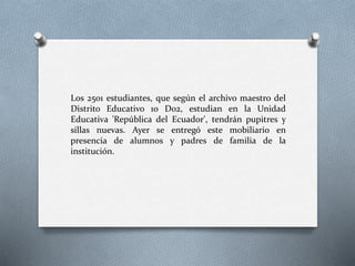Los 2501 estudiantes, que según el archivo maestro del
Distrito Educativo 10 D02, estudian en la Unidad
Educativa 'República del Ecuador', tendrán pupitres y
sillas nuevas. Ayer se entregó este mobiliario en
presencia de alumnos y padres de familia de la
institución.
 
