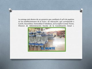 La entrega está dentro de un proyecto que cambiará el 50% de pupitres
en los establecimientos de la Zona 1 de educación, que corresponde a
Carchi, Sucumbíos, Esmeraldas E Imbabura, así lo explicó Cosme Torres,
Director de Administración Escolar de la Coordinación Zonal 1.
 