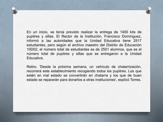 En un inicio, se tenía previsto realizar la entrega de 1400 kits de
pupitres y sillas. El Rector de la Institución, Francisco Domínguez,
informó a las autoridades que la Unidad Educativa tiene 2517
estudiantes, pero según el archivo maestro del Distrito de Educación
10D02, el número total de estudiantes es de 2501 alumnos, que es el
número total de pupitres y sillas que se entregaron a la Unidad
Educativa.
Retiro. 'Desde la próxima semana, un vehículo de chatarrización,
recorrerá este establecimiento recogiendo todos los pupitres. Los que
estén en mal estado se convertirán en chatarra y los que de buen
estado se repararán para donarlos a otras instituciones', explicó Torres.
 