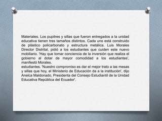 Materiales. Los pupitres y sillas que fueron entregados a la unidad
educativa tienen tres tamaños distintos. Cada uno está construido
de plástico policarbonato y estructura metálica. Luis Morales
Director Distrital, pidió a los estudiantes que cuiden este nuevo
mobiliario. 'Hay que tomar conciencia de la inversión que realiza el
gobierno al dotar de mayor comodidad a los estudiantes',
manifestó Morales.
estudiantes. 'Nuestro compromiso es dar el mejor trato a las mesas
y sillas que hoy, el Ministerio de Educación da a la institución', dijo
Anelca Maldonado, Presidenta del Consejo Estudiantil de la Unidad
Educativa República del Ecuador'.
 