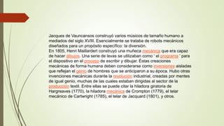 Jacques de Vauncansos construyó varios músicos de tamaño humano a
mediados del siglo XVIII. Esencialmente se trataba de robots mecánicos
diseñados para un propósito específico: la diversión.
En 1805, Henri Maillardert construyó una muñeca mecánica que era capaz
de hacer dibujos. Una serie de levas se utilizaban como ‘ el programa ’ para
el dispositivo en el proceso de escribir y dibujar. Éstas creaciones
mecánicas de forma humana deben considerarse como inversiones aisladas
que reflejan el genio de hombres que se anticiparon a su época. Hubo otras
invenciones mecánicas durante la revolución industrial, creadas por mentes
de igual genio, muchas de las cuales estaban dirigidas al sector de la
producción textil. Entre ellas se puede citar la hiladora giratoria de
Hargreaves (1770), la hiladora mecánica de Crompton (1779), el telar
mecánico de Cartwright (1785), el telar de Jacquard (1801), y otros.
 