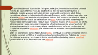 Una obra checoslovaca publicada en 1917 por Karel Kapek, denominada Rossum’s Universal
Robots, dio lugar al término robot. La palabra checa ‘Robota’ significa servidumbre o
trabajador forzado, y cuando se tradujo al ingles se convirtió en el término robot. Dicha
narración se refiere a un brillante científico llamado Rossum y su hijo, quienes desarrollan una
sustancia química que es similar al protoplasma. Utilizan ésta sustancia para fabricar robots, y
sus planes consisten en que los robots sirvan a la clase humana de forma obediente para
realizar todos los trabajos físicos. Rossum sigue realizando mejoras en el diseño de los robots,
elimina órganos y otros elementos innecesarios, y finalmente desarrolla un ser ‘ perfecto ’. El
argumento experimenta un giro desagradable cuando los robots perfectos comienzan a no
cumplir con su papel de servidores y se rebelan contra sus dueños, destruyendo toda la vida
humana.
Entre los escritores de ciencia ficción, Isaac Asimov contribuyó con varias narraciones relativas
a robots, comenzó en 1939, a él se atribuye el acuñamiento del término Robótica. La imagen
de robot que aparece en su obra es el de una máquina bien diseñada y con una seguridad
garantizada que actúa de acuerdo con tres principios.
 