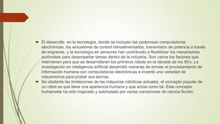  El desarrollo en la tecnología, donde se incluyen las poderosas computadoras
electrónicas, los actuadores de control retroalimentados, transmisión de potencia a través
de engranes, y la tecnología en sensores han contribuido a flexibilizar los mecanismos
autómatas para desempeñar tareas dentro de la industria. Son varios los factores que
intervienen para que se desarrollaran los primeros robots en la década de los 50’s. La
investigación en inteligencia artificial desarrolló maneras de emular el procesamiento de
información humana con computadoras electrónicas e inventó una variedad de
mecanismos para probar sus teorías.
 No obstante las limitaciones de las máquinas robóticas actuales, el concepto popular de
un robot es que tiene una apariencia humana y que actúa como tal. Este concepto
humanoide ha sido inspirado y estimulado por varias narraciones de ciencia ficción.
 