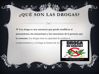¿QUÉ SON LAS DROGAS?
 Una droga es una sustancia que puede modificar el
pensamiento, las sensaciones y las emociones de la persona que
la consume. Las drogas tiene la capacidad de cambiar el
comportamiento y, a la larga, la manera de ser.
 