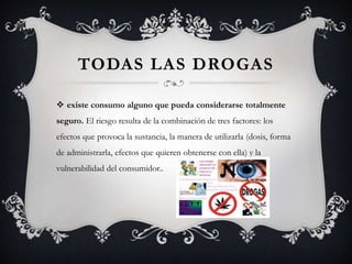 TODAS LAS DROGAS
 existe consumo alguno que pueda considerarse totalmente
seguro. El riesgo resulta de la combinación de tres factores: los
efectos que provoca la sustancia, la manera de utilizarla (dosis, forma
de administrarla, efectos que quieren obtenerse con ella) y la
vulnerabilidad del consumidor..
 