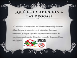 ¿QUÉ ES LA ADICCIÓN A
LAS DROGAS?
 La adicción se define como una enfermedad crónica y recurrente
del cerebro que se caracteriza por la búsqueda y el consumo
compulsivo de drogas, a pesar de sus consecuencias nocivas. Se
considera una enfermedad del cerebro porque las drogas modifican
este órgano:
 