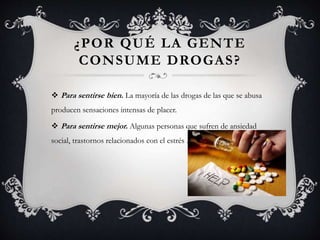 ¿POR QUÉ LA GENTE
CONSUME DROGAS?
 Para sentirse bien. La mayoría de las drogas de las que se abusa
producen sensaciones intensas de placer.
 Para sentirse mejor. Algunas personas que sufren de ansiedad
social, trastornos relacionados con el estrés .
 
