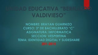 UNIDAD EDUCATIVA “BERNARDO
VALDIVIESO”
NOMBRE: BRAYAN GUARNIZO
CURSO: 3º DE BACHILLERATO “C”
ASIGNATURA: IMFORMATICA
SECCION: VESPERTINA
TEMA: IDENTIDAD DIGITAL Y SLIDESHARE
201-2015
 