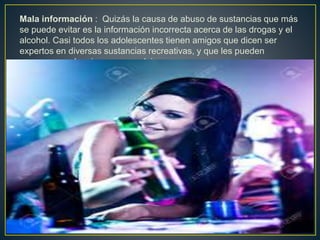 Mala información : Quizás la causa de abuso de sustancias que más
se puede evitar es la información incorrecta acerca de las drogas y el
alcohol. Casi todos los adolescentes tienen amigos que dicen ser
expertos en diversas sustancias recreativas, y que les pueden
asegurar que los riesgos son mínimos.
 
