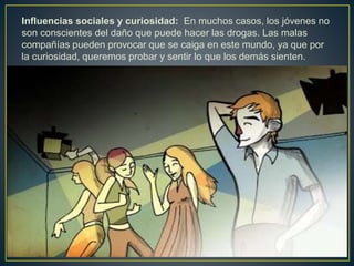 Influencias sociales y curiosidad: En muchos casos, los jóvenes no
son conscientes del daño que puede hacer las drogas. Las malas
compañías pueden provocar que se caiga en este mundo, ya que por
la curiosidad, queremos probar y sentir lo que los demás sienten.
 