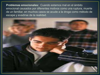 Problemas emocionales: Cuando estamos mal en el ámbito
emocional causados por diferentes motivos como una ruptura, muerte
de un familiar, en muchos casos se acude a la droga como método de
escape y evadirse de la realidad.
 