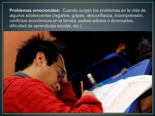 Problemas emocionales: Cuando surgen los problemas en la vida de
algunos adolescentes (regaños, golpes, desconfianza, incomprensión,
conflictos económicos en la familia, padres adictos o divorciados,
dificultad de aprendizaje escolar, etc.)
 