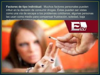 Factores de tipo individual: Muchos factores personales pueden
influir en la decisión de consumir drogas. Éstas pueden ser vistas
como una vía de escape a los problemas cotidianos; algunas personas
las usan como medio para compensar frustración, soledad, baja
autoestima o problemas afectivos.
 