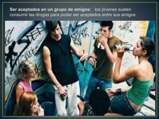 Ser aceptados en un grupo de amigos: los jóvenes suelen
consumir las drogas para poder ser aceptados entre sus amigos.
 
