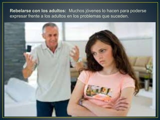 Rebelarse con los adultos: Muchos jóvenes lo hacen para poderse
expresar frente a los adultos en los problemas que suceden.
 