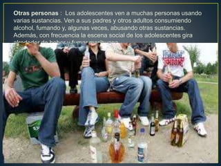 Otras personas : Los adolescentes ven a muchas personas usando
varias sustancias. Ven a sus padres y otros adultos consumiendo
alcohol, fumando y, algunas veces, abusando otras sustancias.
Además, con frecuencia la escena social de los adolescentes gira
alrededor de beber y fumar marihuana.
 