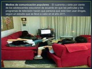 Medios de comunicación populares : El cuarenta y siete por ciento
de los adolescentes estuvieron de acuerdo en que las películas y los
programas de televisión hacen que parezca que está bien usar drogas,
según un estudio que se llevó a cabo en el año 2011.
 