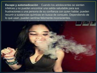 Escape y automedicación : Cuando los adolescentes se sienten
infelices y no pueden encontrar una salida saludable para sus
frustraciones o una persona de su confianza con quien hablar, pueden
recurrir a sustancias químicas en busca de consuelo. Dependiendo de
lo que usan, pueden sentirse felizmente inconscientes,
maravillosamente felices o llenos de energía y confianza.
 