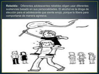 Rebeldía : Diferentes adolescentes rebeldes eligen usar diferentes
sustancias basado en sus personalidades. El alcohol es la droga de
elección para el adolescente que siente enojo, porque lo libera para
comportarse de manera agresiva.
 