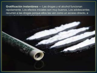 Gratificación instantánea — Las drogas y el alcohol funcionan
rápidamente. Los efectos iniciales son muy buenos. Los adolescentes
recurren a las drogas porque ellos las ven como un acceso directo, a
corto plazo, hacia la felicidad.
 