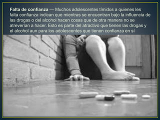 Falta de confianza — Muchos adolescentes tímidos a quienes les
falta confianza indican que mientras se encuentran bajo la influencia de
las drogas o del alcohol hacen cosas que de otra manera no se
atreverían a hacer. Esto es parte del atractivo que tienen las drogas y
el alcohol aun para los adolescentes que tienen confianza en sí
mismos.
 