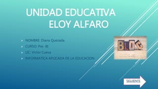 UNIDAD EDUCATIVA
ELOY ALFARO
 NOMBRE: Diana Quezada.
 CURSO: Pre- BI
 LIC: Víctor Cueva
 INFORMATICA APLICADA DE LA EDUCACION
SIGUIENTE
 