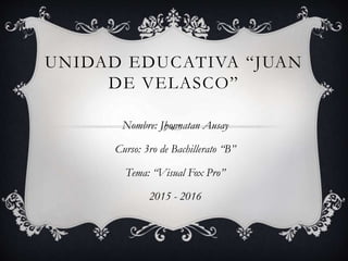 UNIDAD EDUCATIVA “JUAN
DE VELASCO”
Nombre: Jhonnatan Ausay
Curso: 3ro de Bachillerato “B”
Tema: “Visual Fox Pro”
2015 - 2016
 