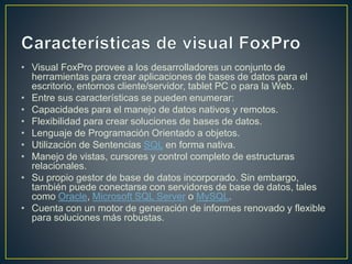 • Visual FoxPro provee a los desarrolladores un conjunto de
herramientas para crear aplicaciones de bases de datos para el
escritorio, entornos cliente/servidor, tablet PC o para la Web.
• Entre sus características se pueden enumerar:
• Capacidades para el manejo de datos nativos y remotos.
• Flexibilidad para crear soluciones de bases de datos.
• Lenguaje de Programación Orientado a objetos.
• Utilización de Sentencias SQL en forma nativa.
• Manejo de vistas, cursores y control completo de estructuras
relacionales.
• Su propio gestor de base de datos incorporado. Sin embargo,
también puede conectarse con servidores de base de datos, tales
como Oracle, Microsoft SQL Server o MySQL.
• Cuenta con un motor de generación de informes renovado y flexible
para soluciones más robustas.
 